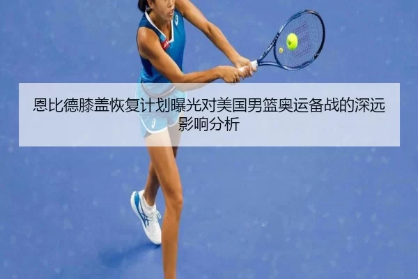 恩比德膝盖恢复计划曝光对美国男篮奥运备战的深远影响分析