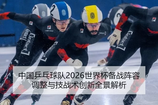 中国乒乓球队2026世界杯备战阵容调整与技战术创新全景解析